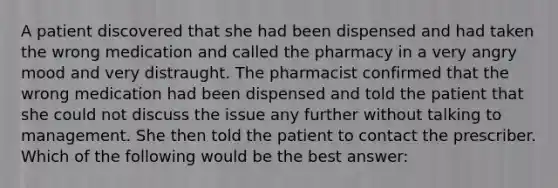 A patient discovered that she had been dispensed and had taken the wrong medication and called the pharmacy in a very angry mood and very distraught. The pharmacist confirmed that the wrong medication had been dispensed and told the patient that she could not discuss the issue any further without talking to management. She then told the patient to contact the prescriber. Which of the following would be the best answer: