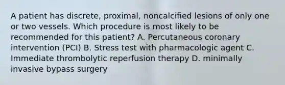 A patient has discrete, proximal, noncalcified lesions of only one or two vessels. Which procedure is most likely to be recommended for this patient? A. Percutaneous coronary intervention (PCI) B. Stress test with pharmacologic agent C. Immediate thrombolytic reperfusion therapy D. minimally invasive bypass surgery