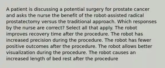 A patient is discussing a potential surgery for prostate cancer and asks the nurse the benefit of the robot-assisted radical prostatectomy versus the traditional approach. Which responses by the nurse are correct? Select all that apply. The robot improves recovery time after the procedure. The robot has increased precision during the procedure. The robot has fewer positive outcomes after the procedure. The robot allows better visualization during the procedure. The robot causes an increased length of bed rest after the procedure