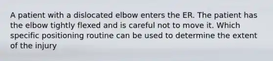 A patient with a dislocated elbow enters the ER. The patient has the elbow tightly flexed and is careful not to move it. Which specific positioning routine can be used to determine the extent of the injury