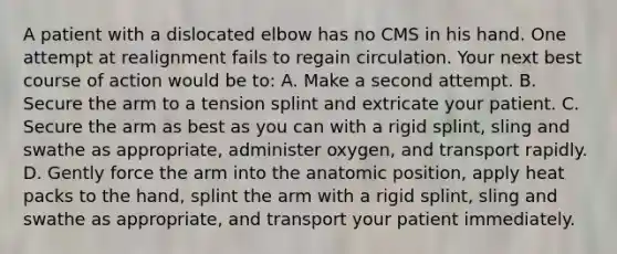 A patient with a dislocated elbow has no CMS in his hand. One attempt at realignment fails to regain circulation. Your next best course of action would be​ to: A. Make a second attempt. B. Secure the arm to a tension splint and extricate your patient. C. Secure the arm as best as you can with a rigid​ splint, sling and swathe as​ appropriate, administer​ oxygen, and transport rapidly. D. Gently force the arm into the anatomic​ position, apply heat packs to the​ hand, splint the arm with a rigid​ splint, sling and swathe as​ appropriate, and transport your patient immediately.