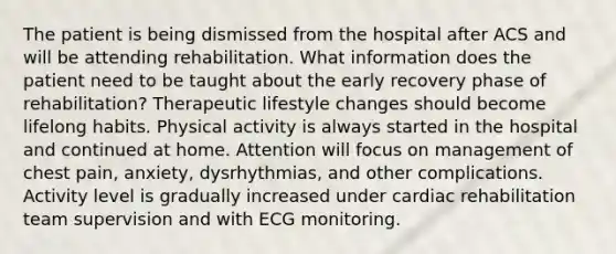 The patient is being dismissed from the hospital after ACS and will be attending rehabilitation. What information does the patient need to be taught about the early recovery phase of rehabilitation? Therapeutic lifestyle changes should become lifelong habits. Physical activity is always started in the hospital and continued at home. Attention will focus on management of chest pain, anxiety, dysrhythmias, and other complications. Activity level is gradually increased under cardiac rehabilitation team supervision and with ECG monitoring.