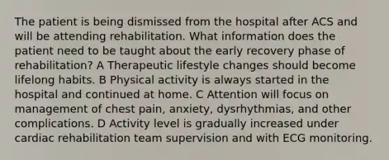 The patient is being dismissed from the hospital after ACS and will be attending rehabilitation. What information does the patient need to be taught about the early recovery phase of rehabilitation? A Therapeutic lifestyle changes should become lifelong habits. B Physical activity is always started in the hospital and continued at home. C Attention will focus on management of chest pain, anxiety, dysrhythmias, and other complications. D Activity level is gradually increased under cardiac rehabilitation team supervision and with ECG monitoring.