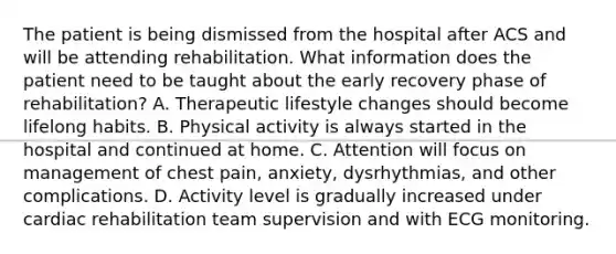 The patient is being dismissed from the hospital after ACS and will be attending rehabilitation. What information does the patient need to be taught about the early recovery phase of rehabilitation? A. Therapeutic lifestyle changes should become lifelong habits. B. Physical activity is always started in the hospital and continued at home. C. Attention will focus on management of chest pain, anxiety, dysrhythmias, and other complications. D. Activity level is gradually increased under cardiac rehabilitation team supervision and with ECG monitoring.