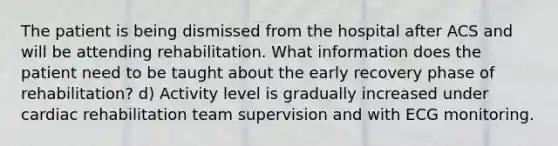 The patient is being dismissed from the hospital after ACS and will be attending rehabilitation. What information does the patient need to be taught about the early recovery phase of rehabilitation? d) Activity level is gradually increased under cardiac rehabilitation team supervision and with ECG monitoring.