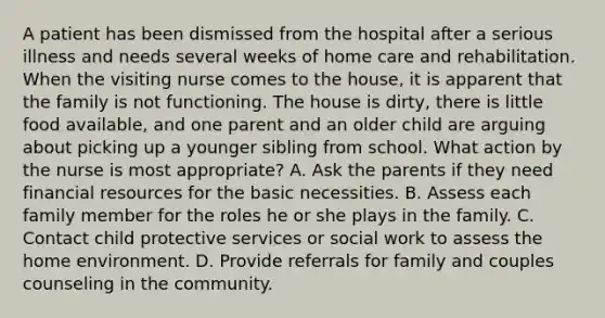 A patient has been dismissed from the hospital after a serious illness and needs several weeks of home care and rehabilitation. When the visiting nurse comes to the house, it is apparent that the family is not functioning. The house is dirty, there is little food available, and one parent and an older child are arguing about picking up a younger sibling from school. What action by the nurse is most appropriate? A. Ask the parents if they need financial resources for the basic necessities. B. Assess each family member for the roles he or she plays in the family. C. Contact child protective services or social work to assess the home environment. D. Provide referrals for family and couples counseling in the community.