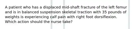 A patient who has a displaced mid-shaft fracture of the left femur and is in balanced suspension skeletal traction with 35 pounds of weights is experiencing calf pain with right foot dorsiflexion. Which action should the nurse take?