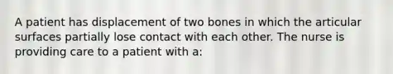 A patient has displacement of two bones in which the articular surfaces partially lose contact with each other. The nurse is providing care to a patient with a: