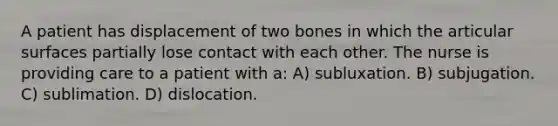 A patient has displacement of two bones in which the articular surfaces partially lose contact with each other. The nurse is providing care to a patient with a: A) subluxation. B) subjugation. C) sublimation. D) dislocation.