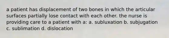 a patient has displacement of two bones in which the articular surfaces partially lose contact with each other. the nurse is providing care to a patient with a: a. subluxation b. subjugation c. sublimation d. dislocation