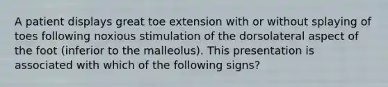 A patient displays great toe extension with or without splaying of toes following noxious stimulation of the dorsolateral aspect of the foot (inferior to the malleolus). This presentation is associated with which of the following signs?