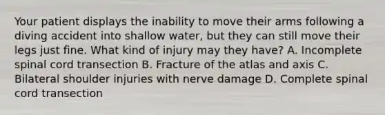 Your patient displays the inability to move their arms following a diving accident into shallow​ water, but they can still move their legs just fine. What kind of injury may they​ have? A. Incomplete spinal cord transection B. Fracture of the atlas and axis C. Bilateral shoulder injuries with nerve damage D. Complete spinal cord transection