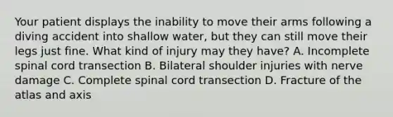 Your patient displays the inability to move their arms following a diving accident into shallow​ water, but they can still move their legs just fine. What kind of injury may they​ have? A. Incomplete spinal cord transection B. Bilateral shoulder injuries with nerve damage C. Complete spinal cord transection D. Fracture of the atlas and axis