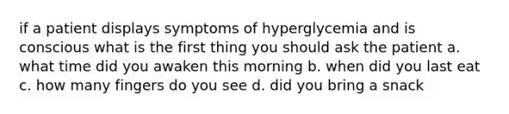 if a patient displays symptoms of hyperglycemia and is conscious what is the first thing you should ask the patient a. what time did you awaken this morning b. when did you last eat c. how many fingers do you see d. did you bring a snack