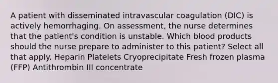 A patient with disseminated intravascular coagulation (DIC) is actively hemorrhaging. On assessment, the nurse determines that the patient's condition is unstable. Which blood products should the nurse prepare to administer to this patient? Select all that apply. Heparin Platelets Cryoprecipitate Fresh frozen plasma (FFP) Antithrombin III concentrate