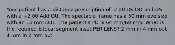 Your patient has a distance prescription of -2.00 DS OD and OS with a +2.00 Add OU. The spectacle frame has a 50 mm eye size with an 18 mm DBL. The patient's PD is 64 mm/60 mm. What is the required bifocal segment inset PER LENS? 2 mm in 4 mm out 4 mm in 2 mm out