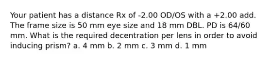 Your patient has a distance Rx of -2.00 OD/OS with a +2.00 add. The frame size is 50 mm eye size and 18 mm DBL. PD is 64/60 mm. What is the required decentration per lens in order to avoid inducing prism? a. 4 mm b. 2 mm c. 3 mm d. 1 mm