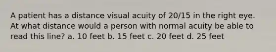 A patient has a distance visual acuity of 20/15 in the right eye. At what distance would a person with normal acuity be able to read this line? a. 10 feet b. 15 feet c. 20 feet d. 25 feet