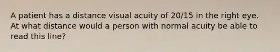 A patient has a distance visual acuity of 20/15 in the right eye. At what distance would a person with normal acuity be able to read this line?