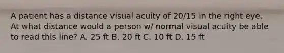 A patient has a distance visual acuity of 20/15 in the right eye. At what distance would a person w/ normal visual acuity be able to read this line? A. 25 ft B. 20 ft C. 10 ft D. 15 ft