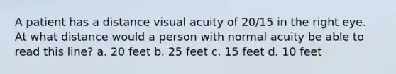 A patient has a distance visual acuity of 20/15 in the right eye. At what distance would a person with normal acuity be able to read this line? a. 20 feet b. 25 feet c. 15 feet d. 10 feet