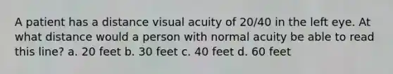 A patient has a distance visual acuity of 20/40 in the left eye. At what distance would a person with normal acuity be able to read this line? a. 20 feet b. 30 feet c. 40 feet d. 60 feet