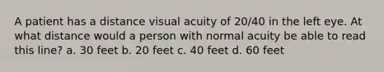 A patient has a distance visual acuity of 20/40 in the left eye. At what distance would a person with normal acuity be able to read this line? a. 30 feet b. 20 feet c. 40 feet d. 60 feet