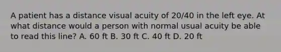 A patient has a distance visual acuity of 20/40 in the left eye. At what distance would a person with normal usual acuity be able to read this line? A. 60 ft B. 30 ft C. 40 ft D. 20 ft