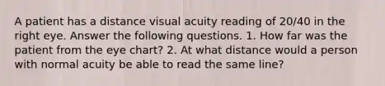 A patient has a distance visual acuity reading of 20/40 in the right eye. Answer the following questions. 1. How far was the patient from the eye chart? 2. At what distance would a person with normal acuity be able to read the same line?