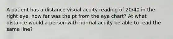 A patient has a distance visual acuity reading of 20/40 in the right eye. how far was the pt from the eye chart? At what distance would a person with normal acuity be able to read the same line?