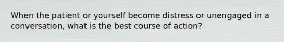 When the patient or yourself become distress or unengaged in a conversation, what is the best course of action?