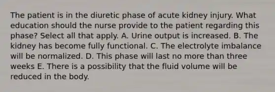 The patient is in the diuretic phase of acute kidney injury. What education should the nurse provide to the patient regarding this phase? Select all that apply. A. Urine output is increased. B. The kidney has become fully functional. C. The electrolyte imbalance will be normalized. D. This phase will last no more than three weeks E. There is a possibility that the fluid volume will be reduced in the body.