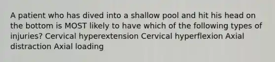 A patient who has dived into a shallow pool and hit his head on the bottom is MOST likely to have which of the following types of injuries? Cervical hyperextension Cervical hyperflexion Axial distraction Axial loading