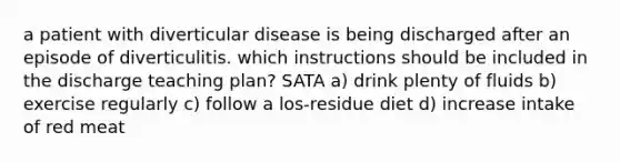 a patient with diverticular disease is being discharged after an episode of diverticulitis. which instructions should be included in the discharge teaching plan? SATA a) drink plenty of fluids b) exercise regularly c) follow a los-residue diet d) increase intake of red meat