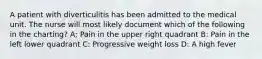 A patient with diverticulitis has been admitted to the medical unit. The nurse will most likely document which of the following in the charting? A; Pain in the upper right quadrant B: Pain in the left lower quadrant C: Progressive weight loss D: A high fever