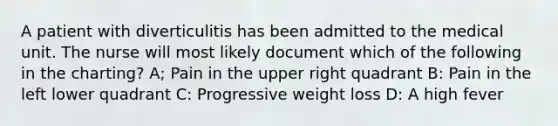 A patient with diverticulitis has been admitted to the medical unit. The nurse will most likely document which of the following in the charting? A; Pain in the upper right quadrant B: Pain in the left lower quadrant C: Progressive weight loss D: A high fever