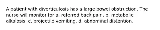 A patient with diverticulosis has a large bowel obstruction. The nurse will monitor for a. referred back pain. b. metabolic alkalosis. c. projectile vomiting. d. abdominal distention.