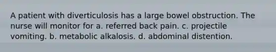 A patient with diverticulosis has a large bowel obstruction. The nurse will monitor for a. referred back pain. c. projectile vomiting. b. metabolic alkalosis. d. abdominal distention.