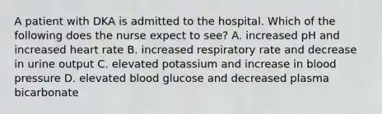 A patient with DKA is admitted to the hospital. Which of the following does the nurse expect to see? A. increased pH and increased heart rate B. increased respiratory rate and decrease in urine output C. elevated potassium and increase in blood pressure D. elevated blood glucose and decreased plasma bicarbonate