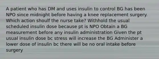 A patient who has DM and uses insulin to control BG has been NPO since midnight before having a knee replacement surgery. Which action shoulf the nurse take? Withhold the usual scheduled insulin dose because pt is NPO Obtain a BG measurement before any insulin administration Given the pt usual insulin dose bc stress will increase the BG Administer a lower dose of insulin bc there will be no oral intake before surgery