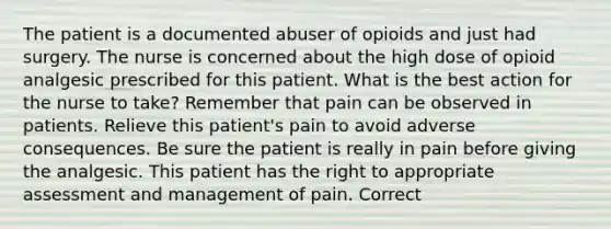 The patient is a documented abuser of opioids and just had surgery. The nurse is concerned about the high dose of opioid analgesic prescribed for this patient. What is the best action for the nurse to take? Remember that pain can be observed in patients. Relieve this patient's pain to avoid adverse consequences. Be sure the patient is really in pain before giving the analgesic. This patient has the right to appropriate assessment and management of pain. Correct