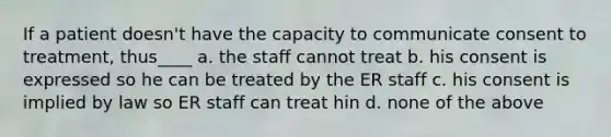 If a patient doesn't have the capacity to communicate consent to treatment, thus____ a. the staff cannot treat b. his consent is expressed so he can be treated by the ER staff c. his consent is implied by law so ER staff can treat hin d. none of the above