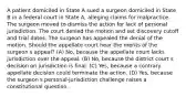 A patient domiciled in State A sued a surgeon domiciled in State B in a federal court in State A, alleging claims for malpractice. The surgeon moved to dismiss the action for lack of personal jurisdiction. The court denied the motion and set discovery cutoff and trial dates. The surgeon has appealed the denial of the motion. Should the appellate court hear the merits of the surgeon s appeal? (A) No, because the appellate court lacks jurisdiction over the appeal. (B) No, because the district court s decision on jurisdiction is final. (C) Yes, because a contrary appellate decision could terminate the action. (D) Yes, because the surgeon s personal-jurisdiction challenge raises a constitutional question.