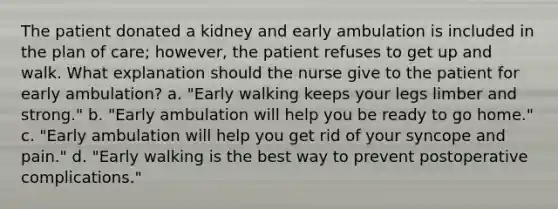 The patient donated a kidney and early ambulation is included in the plan of care; however, the patient refuses to get up and walk. What explanation should the nurse give to the patient for early ambulation? a. "Early walking keeps your legs limber and strong." b. "Early ambulation will help you be ready to go home." c. "Early ambulation will help you get rid of your syncope and pain." d. "Early walking is the best way to prevent postoperative complications."