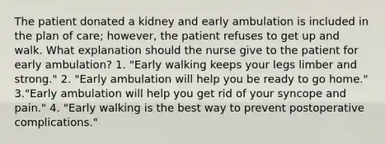 The patient donated a kidney and early ambulation is included in the plan of care; however, the patient refuses to get up and walk. What explanation should the nurse give to the patient for early ambulation? 1. "Early walking keeps your legs limber and strong." 2. "Early ambulation will help you be ready to go home." 3."Early ambulation will help you get rid of your syncope and pain." 4. "Early walking is the best way to prevent postoperative complications."