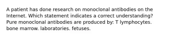 A patient has done research on monoclonal antibodies on the Internet. Which statement indicates a correct understanding? Pure monoclonal antibodies are produced by: T lymphocytes. bone marrow. laboratories. fetuses.