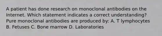 A patient has done research on monoclonal antibodies on the Internet. Which statement indicates a correct understanding? Pure monoclonal antibodies are produced by: A. T lymphocytes B. Fetuses C. Bone marrow D. Laboratories