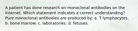 A patient has done research on monoclonal antibodies on the Internet. Which statement indicates a correct understanding? Pure monoclonal antibodies are produced by: a. T lymphocytes. b. bone marrow. c. laboratories. d. fetuses.