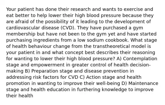 Your patient has done their research and wants to exercise and eat better to help lower their high blood pressure because they are afraid of the possibility of it leading to the development of cardiovascular disease (CVD). They have purchased a gym membership but have not been to the gym yet and have started purchasing ingredients from a low sodium cookbook. What stage of health behaviour change from the transtheoretical model is your patient in and what concept best describes their reasoning for wanting to lower their high blood pressure? A) Contemplation stage and empowerment in greater control of health decision-making B) Preparation stage and disease prevention in addressing risk factors for CVD C) Action stage and health promotion in wanting to improve their well-being D) Maintenance stage and health education in furthering knowledge to improve their health