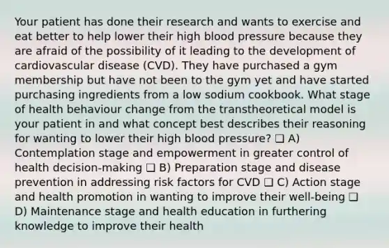 Your patient has done their research and wants to exercise and eat better to help lower their high blood pressure because they are afraid of the possibility of it leading to the development of cardiovascular disease (CVD). They have purchased a gym membership but have not been to the gym yet and have started purchasing ingredients from a low sodium cookbook. What stage of health behaviour change from the transtheoretical model is your patient in and what concept best describes their reasoning for wanting to lower their high blood pressure? ❏ A) Contemplation stage and empowerment in greater control of health decision-making ❏ B) Preparation stage and disease prevention in addressing risk factors for CVD ❏ C) Action stage and health promotion in wanting to improve their well-being ❏ D) Maintenance stage and health education in furthering knowledge to improve their health